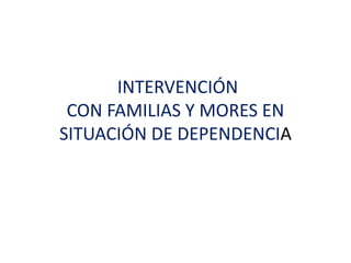 INTERVENCIÓN
CON FAMILIAS Y MORES EN
SITUACIÓN DE DEPENDENCIA
 