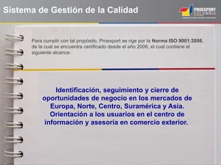 Sistema de Gestión de la Calidad
Identificación, seguimiento y cierre de
oportunidades de negocio en los mercados de
Europa, Norte, Centro, Suramérica y Asia.
Orientación a los usuarios en el centro de
información y asesoría en comercio exterior.
Para cumplir con tal propósito, Proexport se rige por la Norma ISO 9001:2008,
de la cual se encuentra certificado desde el año 2006, el cual contiene el
siguiente alcance:
 