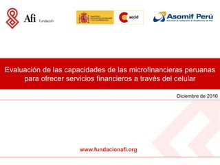 Evaluación de las capacidades de las microfinancieras peruanas
     para ofrecer servicios financieros a través del celular

                                                  Diciembre de 2010




                      www.fundacionafi.org
 