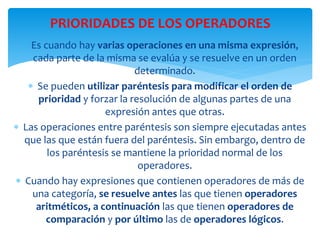  Es cuando hay varias operaciones en una misma expresión,
cada parte de la misma se evalúa y se resuelve en un orden
determinado.
 Se pueden utilizar paréntesis para modificar el orden de
prioridad y forzar la resolución de algunas partes de una
expresión antes que otras.
 Las operaciones entre paréntesis son siempre ejecutadas antes
que las que están fuera del paréntesis. Sin embargo, dentro de
los paréntesis se mantiene la prioridad normal de los
operadores.
 Cuando hay expresiones que contienen operadores de más de
una categoría, se resuelve antes las que tienen operadores
aritméticos, a continuación las que tienen operadores de
comparación y por último las de operadores lógicos.
PRIORIDADES DE LOS OPERADORES
 