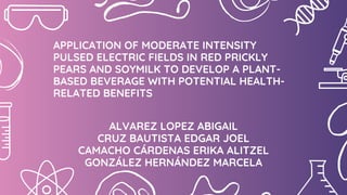ALVAREZ LOPEZ ABIGAIL
CRUZ BAUTISTA EDGAR JOEL
CAMACHO CÁRDENAS ERIKA ALITZEL
GONZÁLEZ HERNÁNDEZ MARCELA
APPLICATION OF MODERATE INTENSITY
PULSED ELECTRIC FIELDS IN RED PRICKLY
PEARS AND SOYMILK TO DEVELOP A PLANT-
BASED BEVERAGE WITH POTENTIAL HEALTH-
RELATED BENEFITS
 