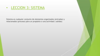 • LECCION 3: SISTEMA
Sistema es cualquier conjunto de elementos organizados (entradas) y
relacionados (proceso) para un propósito o una actividad ( salidas)
 