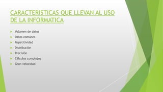 CARACTERISTICAS QUE LLEVAN AL USO
DE LA INFORMATICA
 Volumen de datos
 Datos comunes
 Repetitividad
 Distribución
 Precisión
 Cálculos complejos
 Gran velocidad
 