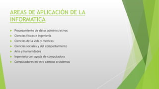 AREAS DE APLICACIÓN DE LA
INFORMATICA
 Procesamiento de datos administrativos
 Ciencias físicas e ingeniería
 Ciencias de la vida y medicas
 Ciencias sociales y del comportamiento
 Arte y humanidades
 Ingeniería con ayuda de computadora
 Computadores en otro campos o sistemas
 