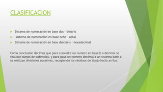 CLASIFICACION
 Sistema de numeración en base dos – binario
 sistema de numeración en base ocho – octal
 Sistema de numeración en base dieciséis – hexadecimal
Como conclusión decimos que para convertir un numero en base b a decimal se
realizan sumas de potencias, y para pasa un numero decimal a un sistema base b,
se realizan divisiones sucesivas, recogiendo los residuos de abajo hacia arriba.
 