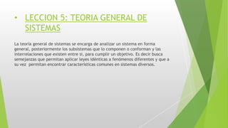 • LECCION 5: TEORIA GENERAL DE
SISTEMAS
La teoría general de sistemas se encarga de analizar un sistema en forma
general, posteriormente los subsistemas que lo componen o conforman y las
interrelaciones que existen entre si, para cumplir un objetivo. Es decir busca
semejanzas que permitan aplicar leyes idénticas a fenómenos diferentes y que a
su vez permitan encontrar características comunes en sistemas diversos.
 