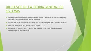 OBJETIVOS DE LA TEORIA GENERAL DE
SISTEMAS
 Investigar el isomorfismo de conceptos, leyes y modelos en varios campos y
facilitar las transferencias entre aquellos.
 Promoción y desarrollo de modelos teóricos en campos que carecen de ellos.
 Reducir la duplicación de los esfuerzos teóricos.
 Promover la unidad de la ciencia a través de principios conceptuales y
metodológicos unificadores.
 