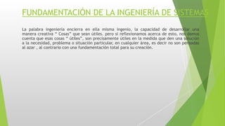 FUNDAMENTACIÓN DE LA INGENIERÍA DE SISTEMAS
La palabra ingeniería encierra en ella misma ingenio, la capacidad de desarrollar una
manera creativa “ Cosas” que sean útiles. pero si reflexionamos acerca de esto, nos damos
cuenta que esas cosas “ útiles”, son precisamente útiles en la medida que den una solución
a la necesidad, problema o situación particular, en cualquier área, es decir no son pensadas
al azar , al contrario con una fundamentación total para su creación.
 