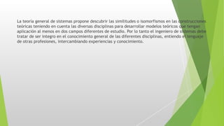 La teoría general de sistemas propone descubrir las similitudes o isomorfismos en las construcciones
teóricas teniendo en cuenta las diversas disciplinas para desarrollar modelos teóricos que tengan
aplicación al menos en dos campos diferentes de estudio. Por lo tanto el ingeniero de sistemas debe
tratar de ser integro en el conocimiento general de las diferentes disciplinas, entiendo el lenguaje
de otras profesiones, intercambiando experiencias y conocimiento.
 