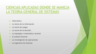 CIENCIAS APLICADAS DONDE SE MANEJA
LA TEORIA GENERAL DE SISTEMAS
 Cibernética
 La teoría de la información
 La teoría de juegos
 La teoría de la decisión
 La topología o matemática racional
 El análisis factorial
 La investigación de operaciones
 La ingeniería de sistemas
 