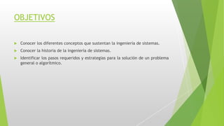 OBJETIVOS
 Conocer los diferentes conceptos que sustentan la ingeniería de sistemas.
 Conocer la historia de la ingeniería de sistemas.
 Identificar los pasos requeridos y estrategias para la solución de un problema
general o algorítmico.
 