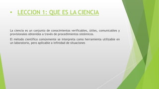 • LECCION 1: QUE ES LA CIENCIA
La ciencia es un conjunto de conocimientos verificables, útiles, comunicables y
provisionales obtenidos a través de procedimientos sistémicos.
El método científico comúnmente se interpreta como herramienta utilizable en
un laboratorio, pero aplicable a infinidad de situaciones
 