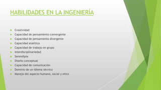 HABILIDADES EN LA INGENIERÍA
 Creatividad
 Capacidad de pensamiento convergente
 Capacidad de pensamiento divergente
 Capacidad analítica
 Capacidad de trabajo en grupo
 Interdisciplinariedad
 Serendipia
 Diseño conceptual
 Capacidad de comunicación
 Dominio de un idioma técnico
 Manejo del aspecto humano, social y etico
 