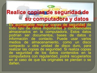 Realice copias de seguridad de su computadora y datos importantes con regularidad Es aconsejable realizar copias de seguridad de todo tipo de datos importantes y confidenciales almacenados en la computadora. Estos datos podrían ser documentos, bases de datos o información de contacto. Puede usar varios medios de almacenamiento, como un disco compacto u otra unidad de disco duro, para realizar las copias de seguridad. Si realiza copias de seguridad de los datos contenidos en la computadora con regularidad, podrá recuperarlos en el caso de que los originales se pierdan o se dañen. 