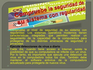 Compruebe la seguridad de su sistema con regularidad Compruebe el nivel de seguridad de su sistema con regularidad. Los sistemas operativos modernos tienen características integradas que permiten realizar un seguimiento de la capacidad de la computadora para protegerse de las distintas amenazas de seguridad y privacidad. 	Ejecute detecciones de virus a diario Cada día, cuando tiene acceso a Internet, existe la posibilidad de que su computadora se infecte con un virus. Por lo tanto, es importante que ejecute una detección de virus en la computadora todos los días. También debe mantener el software antivirus de la computadora actualizado para protegerla de nuevos virus. 	