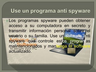 Use un programa anti spyware 	Los programas spyware pueden obtener acceso a su computadora en secreto y transmitir información personal sobre el usuarioo su familia. Use un software antispyware que controle estos programasmalintencionados y mantenga el software actualizado. 	