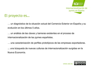 Internacionalización de pymes en España …  un diagnóstico de la situación actual del Comercio Exterior en España y su evolución en los últimos 5 años. …  un análisis de las claves y barreras existentes en el proceso de internacionalización de las pymes españolas. …  una caracterización de perfiles prototípicos de las empresas exportadoras. ... una búsqueda de nuevas culturas de internacionalización surgidas en la Nueva Economía. El proyecto es… www.eoi.es 