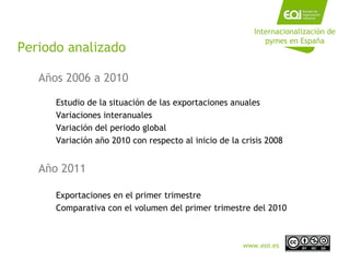 Periodo analizado Años 2006 a 2010 Estudio de la situación de las exportaciones anuales Variaciones interanuales Variación del periodo global Variación año 2010 con respecto al inicio de la crisis 2008 Año 2011 Exportaciones en el primer trimestre Comparativa con el volumen del primer trimestre del 2010 Internacionalización de pymes en España www.eoi.es 