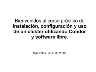 Bienvenidos al curso práctico de  instalación, configuración y uso de un cluster utilizando Condor y software libre . Manizales.  Julio de 2010. 