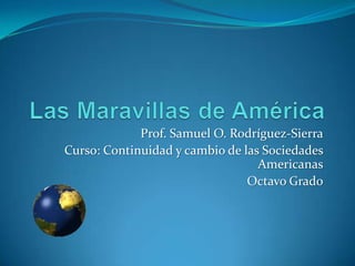 Las Maravillas de América Prof. Samuel O. Rodríguez-Sierra Curso: Continuidad y cambio de las Sociedades Americanas Octavo Grado 
