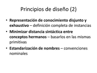 Principios de diseño (2)Representación de conocimiento disjunto y exhaustivo – definición completa de instancias Minimizar distancia sintáctica entre conceptos hermanos – basarlos en las mismas primitivasEstandarización de nombres – convenciones nominales