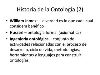 Historia de la Ontología (2)William James – La verdad es lo que cada cual considera benéficoHusserl – ontología formal (axiomática)Ingeniería ontológica – conjunto de actividades relacionadas con el proceso de desarrollo, ciclo de vida, metodologías, herramientas y lenguajes para construir ontologías.