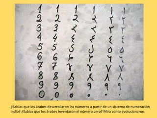¿Sabías que los árabes desarrollaron los números a partir de un sistema de numeración
indio? ¿Sabías que los árabes inventaron el número cero? Mira como evolucianaron.
 