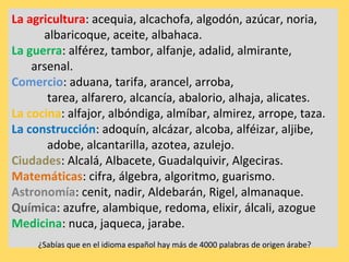 La agricultura: acequia, alcachofa, algodón, azúcar, noria,
      albaricoque, aceite, albahaca.
La guerra: alférez, tambor, alfanje, adalid, almirante,
    arsenal.
Comercio: aduana, tarifa, arancel, arroba,
       tarea, alfarero, alcancía, abalorio, alhaja, alicates.
La cocina: alfajor, albóndiga, almíbar, almirez, arrope, taza.
La construcción: adoquín, alcázar, alcoba, alféizar, aljibe,
       adobe, alcantarilla, azotea, azulejo.
Ciudades: Alcalá, Albacete, Guadalquivir, Algeciras.
Matemáticas: cifra, álgebra, algoritmo, guarismo.
Astronomía: cenit, nadir, Aldebarán, Rigel, almanaque.
Química: azufre, alambique, redoma, elixir, álcali, azogue
Medicina: nuca, jaqueca, jarabe.
     ¿Sabías que en el idioma español hay más de 4000 palabras de origen árabe?
 
