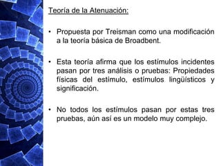 Teoría de la Atenuación:

• Propuesta por Treisman como una modificación
  a la teoría básica de Broadbent.

• Esta teoría afirma que los estímulos incidentes
  pasan por tres análisis o pruebas: Propiedades
  físicas del estímulo, estímulos lingüísticos y
  significación.

• No todos los estímulos pasan por estas tres
  pruebas, aún así es un modelo muy complejo.
 