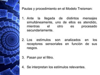 Pautas y procedimiento en el Modelo Treisman:

1. Ante la llegada de distintos mensajes
   simultáneamente, uno de ellos es atendido,
   mientras    el    otro   es     procesado
   secundariamente.

2. Los estímulos son analizados en los
   receptores sensoriales en función de sus
   rasgos.

3. Pasan por el filtro.

4. Se interpretan los estímulos relevantes.
 