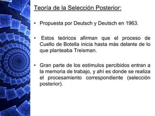 Teoría de la Selección Posterior:

• Propuesta por Deutsch y Deutsch en 1963.

•    Estos teóricos afirman que el proceso de
    Cuello de Botella inicia hasta más delante de lo
    que planteaba Treisman.

• Gran parte de los estímulos percibidos entran a
  la memoria de trabajo, y ahí es donde se realiza
  el procesamiento correspondiente (selección
  posterior).
 