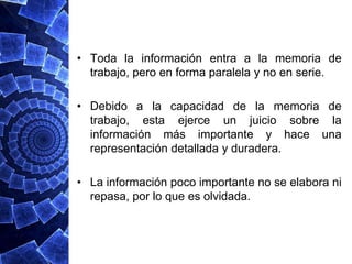 • Toda la información entra a la memoria de
  trabajo, pero en forma paralela y no en serie.

• Debido a la capacidad de la memoria de
  trabajo, esta ejerce un juicio sobre la
  información más importante y hace una
  representación detallada y duradera.

• La información poco importante no se elabora ni
  repasa, por lo que es olvidada.
 
