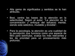 • Alta gama de significados y sentidos se le han
  atribuido.

• Best, centra las bases de la atención en la
  selectividad. Según el autor: “La atención es la
  concentración y enfoque del esfuerzo mental,
  siendo este selectivo, mudable y divisible”.

• Para la psicología, la atención es una cualidad de
  la percepción que funciona como una especie de
  filtro para estímulos, evalúa los más relevantes y
  les da prioridad para un procesamiento más
  profundo.
 