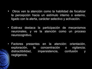 • Otros ven la atención como la habilidad de focalizar
  la percepción hacia un estímulo interno o externo,
  ligado con la alerta, carácter selectivo y activación.

• Estévez destaca la participación de mecanismos
  neuronales, y ve la atención como un proceso
  neurocognitivo.

• Factores presentes en la atención: orientación,
  exploración,      la   concentración o    vigilancia;
  distractibilidad,    impersistencia, confusión      y
  negligencia.
 