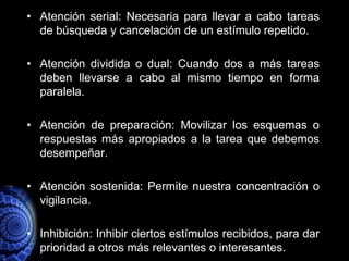 • Atención serial: Necesaria para llevar a cabo tareas
  de búsqueda y cancelación de un estímulo repetido.

• Atención dividida o dual: Cuando dos a más tareas
  deben llevarse a cabo al mismo tiempo en forma
  paralela.

• Atención de preparación: Movilizar los esquemas o
  respuestas más apropiados a la tarea que debemos
  desempeñar.

• Atención sostenida: Permite nuestra concentración o
  vigilancia.

• Inhibición: Inhibir ciertos estímulos recibidos, para dar
  prioridad a otros más relevantes o interesantes.
 