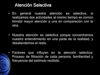 Atención Selectiva
• En general nuestra atención es selectiva, si
  realizamos dos actividades al mismo tiempo es común
  brindar mayor atención a una en comparación con la
  otra.

• Nuestra atención es selectiva porque concentramos
  nuestro entendimiento en una parte de la realidad, y
  desatendemos el resto.

• Factores que influyen en la atención selectiva:
  Proceso de filtración de cada persona, familiaridad y
  frecuencia del estímulo recibido.
 
