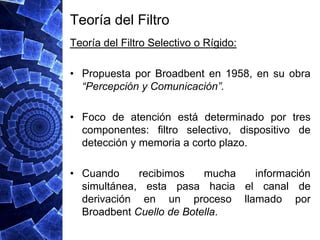 Teoría del Filtro
Teoría del Filtro Selectivo o Rígido:

• Propuesta por Broadbent en 1958, en su obra
  “Percepción y Comunicación”.

• Foco de atención está determinado por tres
  componentes: filtro selectivo, dispositivo de
  detección y memoria a corto plazo.

• Cuando     recibimos    mucha información
  simultánea, esta pasa hacia el canal de
  derivación en un proceso llamado por
  Broadbent Cuello de Botella.
 