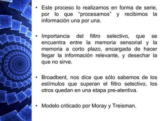 • Este proceso lo realizamos en forma de serie,
  por lo que “procesamos” y recibimos la
  información una por una.

• Importancia del filtro selectivo, que se
  encuentra entre la memoria sensorial y la
  memoria a corto plazo, encargada de hacer
  llegar la información relevante, y desechar la
  que no sirve.

• Broadbent, nos dice que sólo sabemos de los
  estímulos que superan el filtro selectivo, los
  otros quedan en una etapa pre-atentiva.

• Modelo criticado por Moray y Treisman.
 