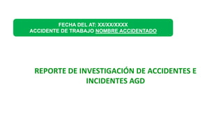 FECHA DEL AT: XX/XX/XXXX
ACCIDENTE DE TRABAJO NOMBRE ACCIDENTADO
REPORTE DE INVESTIGACIÓN DE ACCIDENTES E
INCIDENTES AGD
 