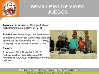 SEMILLERO DE VIDEO
JUEGOS
Avances del semestre: Se logró trabajar
en herramientas o motores 2D y 3D
Resultados: Video Jueg...