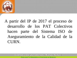 A partir del IP de 2017 el proceso de
desarrollo de los PAT Colectivos
hacen parte del Sistema ISO de
Aseguramiento de la ...