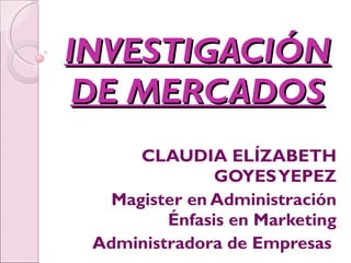 INVESTIGACIÓN DE MERCADOS CLAUDIA ELÍZABETH GOYES YEPEZ Magister en Administración Énfasis en Marketing Administradora de Empresas  