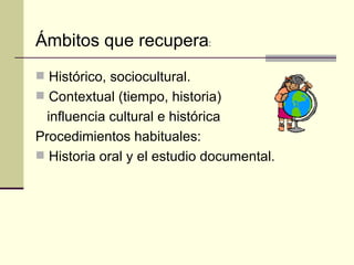 Histórico, sociocultural. Contextual (tiempo, historia) influencia cultural e histórica Procedimientos habituales: Historia oral y el estudio documental. Ámbitos que recupera : 