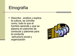 Describe , analiza y explica la cultura, se concibe como, todo lo que el hombre aprende y que se plasma en patrones de conducta y patrones para la conducta  estructura social y organización Etnografía 