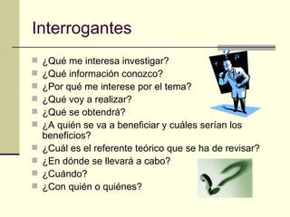 Interrogantes ¿Qué me interesa investigar? ¿Qué información conozco? ¿Por qué me interese por el tema? ¿Qué voy a realizar? ¿Qué se obtendrá? ¿A quién se va a beneficiar y cuáles serían los beneficios? ¿Cuál es el referente teórico que se ha de revisar? ¿En dónde se llevará a cabo? ¿Cuándo? ¿Con quién o quiénes? 