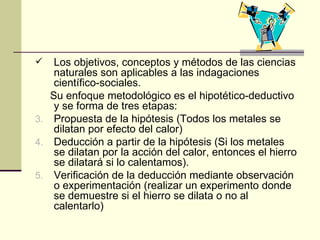 Los objetivos, conceptos y métodos de las ciencias naturales son aplicables a las indagaciones científico-sociales. Su enfoque metodológico es el hipotético-deductivo y se forma de tres etapas: Propuesta de la hipótesis (Todos los metales se dilatan por efecto del calor) Deducción a partir de la hipótesis (Si los metales se dilatan por la acción del calor, entonces el hierro se dilatará si lo calentamos). Verificación de la deducción mediante observación o experimentación (realizar un experimento donde se demuestre si el hierro se dilata o no al calentarlo) 