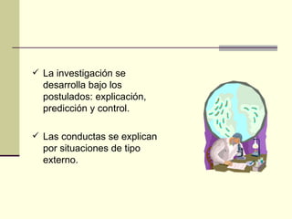La investigación se desarrolla bajo los postulados: explicación, predicción y control. Las conductas se explican por situaciones de tipo externo.  