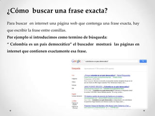 ¿Cómo buscar una frase exacta?
Para buscar en internet una página web que contenga una frase exacta, hay
que escribir la frase entre comillas.
Por ejemplo si introducimos como termino de búsqueda:
“ Colombia es un país democrático” el buscador mostrará las páginas en
internet que contienen exactamente esa frase.