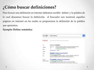 ¿Cómo buscar definiciones?
Para buscar una definición en internet debemos escribir define: y la palabra de
la cual deseamos buscar la definición; el buscador nos mostrará aquellas
páginas en internet en las cuales se proporciona la definición de la palabra
que queremos.
Ejemplo: Define: semántica