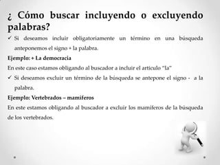 ¿ Cómo buscar incluyendo o excluyendo
palabras?
Si deseamos incluir obligatoriamente un término en una búsqueda
anteponemos el signo + la palabra.
Ejemplo: + La democracia
En este caso estamos obligando al buscador a incluir el articulo “la”
Si deseamos excluir un término de la búsqueda se antepone el signo - a la
palabra.
Ejemplo: Vertebrados – mamíferos
En este estamos obligando al buscador a excluir los mamíferos de la búsqueda
de los vertebrados.